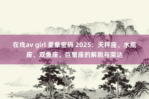 在线av girl 星象密码 2025：天秤座、水瓶座、双鱼座、巨蟹座的解脱与荣达