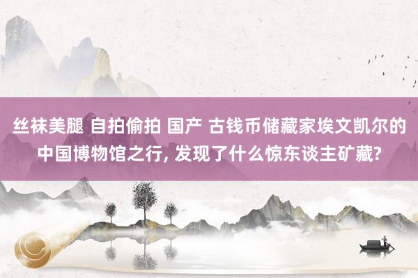 丝袜美腿 自拍偷拍 国产 古钱币储藏家埃文凯尔的中国博物馆之行， 发现了什么惊东谈主矿藏?