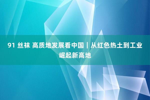 91 丝袜 高质地发展看中国｜从红色热土到工业崛起新高地