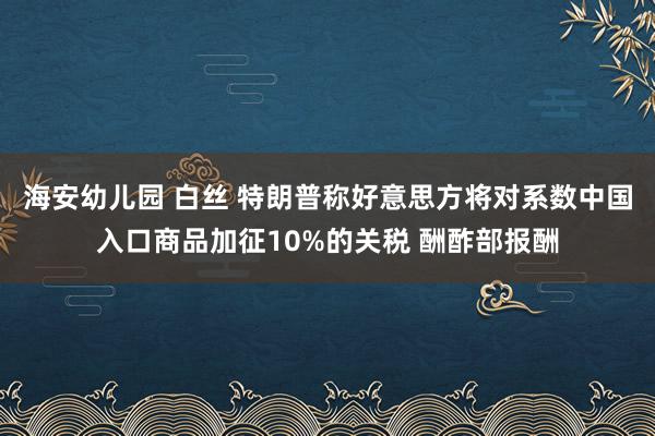 海安幼儿园 白丝 特朗普称好意思方将对系数中国入口商品加征10%的关税 酬酢部报酬