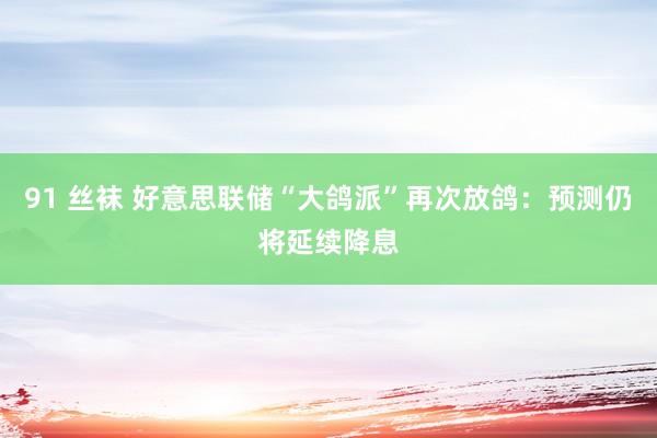 91 丝袜 好意思联储“大鸽派”再次放鸽：预测仍将延续降息