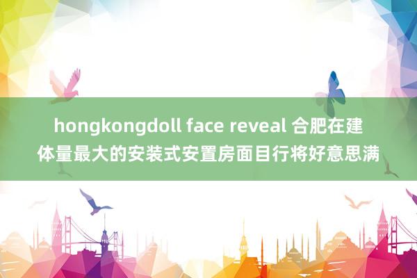 hongkongdoll face reveal 合肥在建体量最大的安装式安置房面目行将好意思满