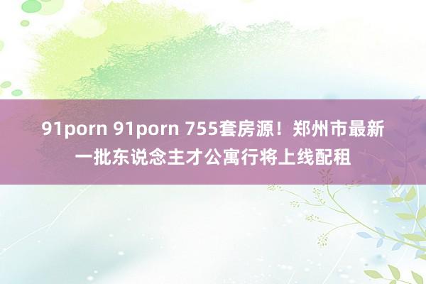 91porn 91porn 755套房源！郑州市最新一批东说念主才公寓行将上线配租