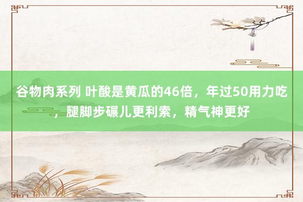 谷物肉系列 叶酸是黄瓜的46倍，年过50用力吃，腿脚步碾儿更利索，精气神更好