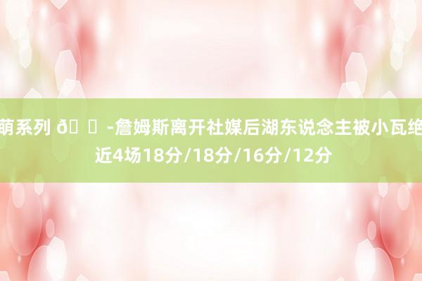 激萌系列 😭詹姆斯离开社媒后湖东说念主被小瓦绝杀 近4场18分/18分/16分/12分