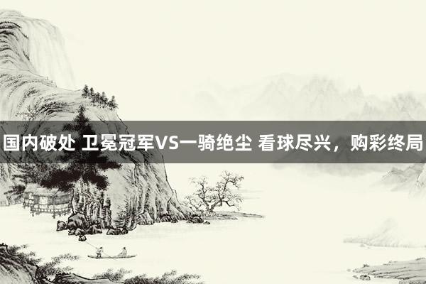 国内破处 卫冕冠军VS一骑绝尘 看球尽兴，购彩终局