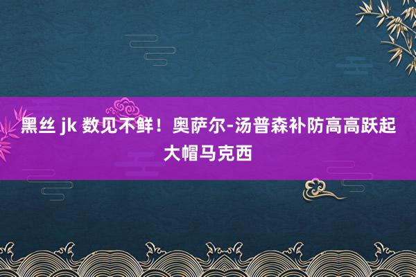 黑丝 jk 数见不鲜！奥萨尔-汤普森补防高高跃起大帽马克西