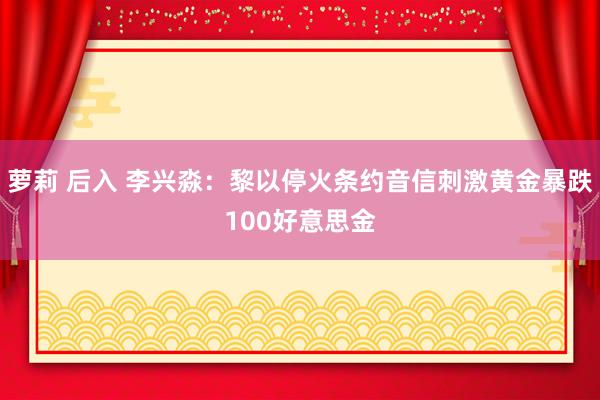 萝莉 后入 李兴淼：黎以停火条约音信刺激黄金暴跌100好意思金