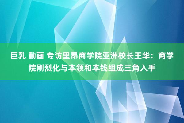 巨乳 動画 专访里昂商学院亚洲校长王华：商学院刚烈化与本领和本钱组成三角入手