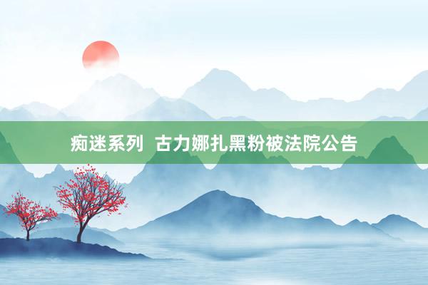 痴迷系列  古力娜扎黑粉被法院公告