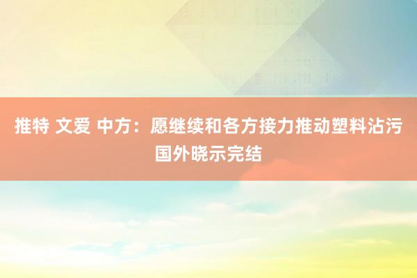 推特 文爱 中方：愿继续和各方接力推动塑料沾污国外晓示完结