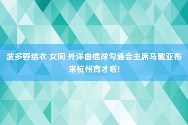 波多野结衣 女同 外洋曲棍球勾通会主席马戴亚布来杭州育才啦!