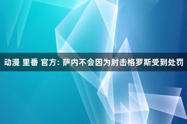 动漫 里番 官方: 萨内不会因为肘击格罗斯受到处罚