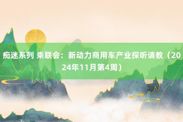 痴迷系列 乘联会：新动力商用车产业探听请教（2024年11月第4周）