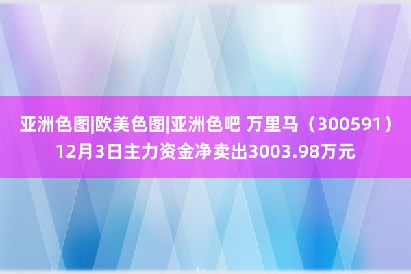 亚洲色图|欧美色图|亚洲色吧 万里马（300591）12月3日主力资金净卖出3003.98万元