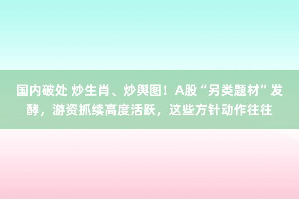 国内破处 炒生肖、炒舆图！A股“另类题材”发酵，游资抓续高度活跃，这些方针动作往往