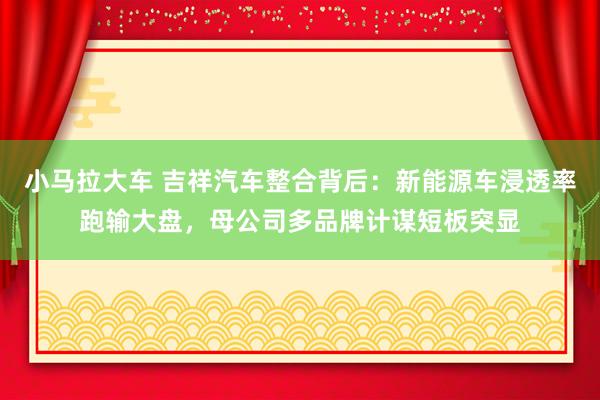 小马拉大车 吉祥汽车整合背后：新能源车浸透率跑输大盘，母公司多品牌计谋短板突显