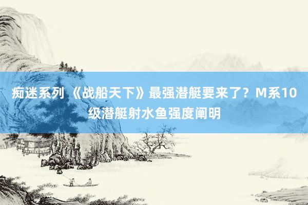 痴迷系列 《战船天下》最强潜艇要来了？M系10级潜艇射水鱼强度阐明