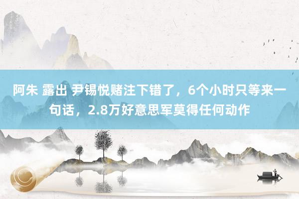 阿朱 露出 尹锡悦赌注下错了，6个小时只等来一句话，2.8万好意思军莫得任何动作