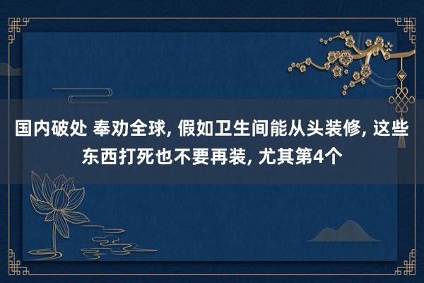 国内破处 奉劝全球， 假如卫生间能从头装修， 这些东西打死也不要再装， 尤其第4个