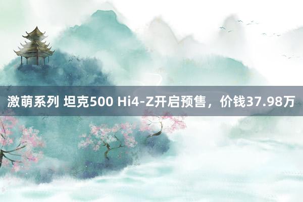 激萌系列 坦克500 Hi4-Z开启预售，价钱37.98万