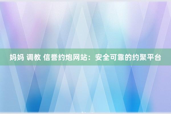 妈妈 调教 信誉约炮网站：安全可靠的约聚平台