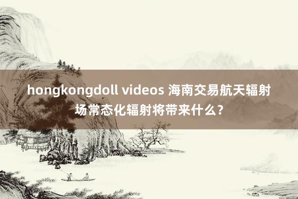 hongkongdoll videos 海南交易航天辐射场常态化辐射将带来什么？