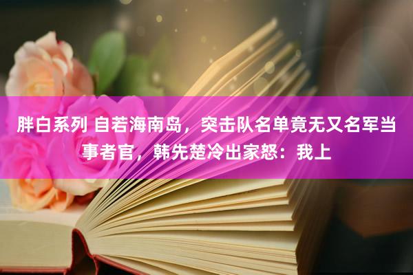 胖白系列 自若海南岛，突击队名单竟无又名军当事者官，韩先楚冷出家怒：我上