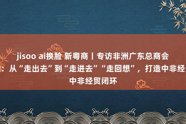 jisoo ai换脸 新粤商丨专访非洲广东总商会侯建雄：从“走出去”到“走进去”“走回想”，打造中非经贸闭环