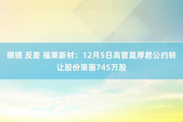 眼镜 反差 福莱新材：12月5日高管夏厚君公约转让股份策画745万股