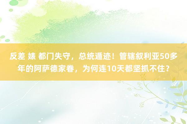 反差 婊 都门失守，总统遁迹！管辖叙利亚50多年的阿萨德家眷，为何连10天都坚抓不住？