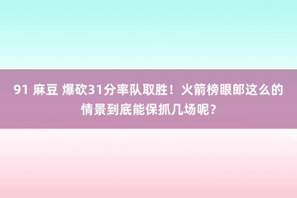 91 麻豆 爆砍31分率队取胜！火箭榜眼郎这么的情景到底能保抓几场呢？