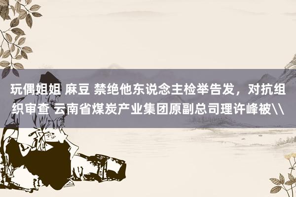 玩偶姐姐 麻豆 禁绝他东说念主检举告发，对抗组织审查 云南省煤炭产业集团原副总司理许峰被\