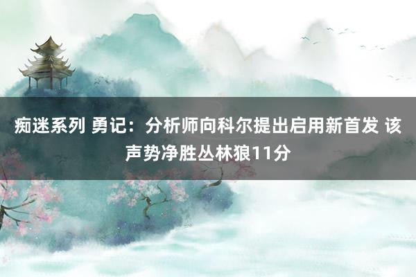 痴迷系列 勇记：分析师向科尔提出启用新首发 该声势净胜丛林狼11分