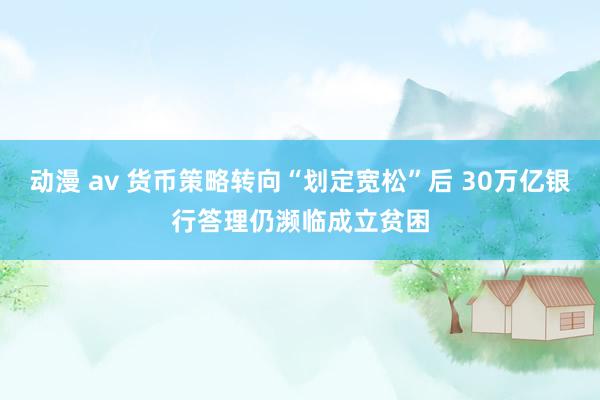 动漫 av 货币策略转向“划定宽松”后 30万亿银行答理仍濒临成立贫困