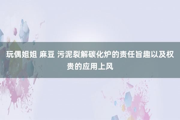 玩偶姐姐 麻豆 污泥裂解碳化炉的责任旨趣以及权贵的应用上风