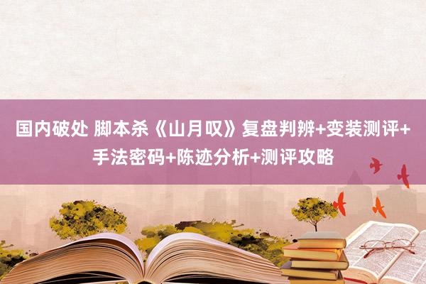 国内破处 脚本杀《山月叹》复盘判辨+变装测评+手法密码+陈迹分析+测评攻略