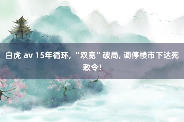 白虎 av 15年循环， “双宽”破局， 调停楼市下达死敕令!