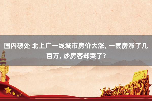 国内破处 北上广一线城市房价大涨， 一套房涨了几百万， 炒房客却哭了?