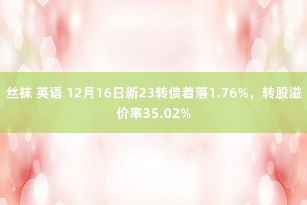 丝袜 英语 12月16日新23转债着落1.76%，转股溢价率35.02%