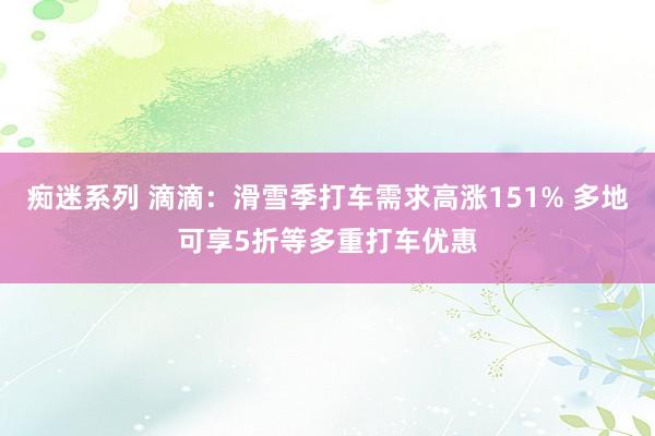 痴迷系列 滴滴：滑雪季打车需求高涨151% 多地可享5折等多重打车优惠