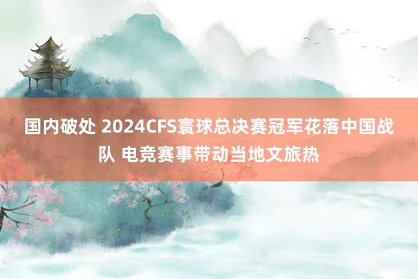 国内破处 2024CFS寰球总决赛冠军花落中国战队 电竞赛事带动当地文旅热