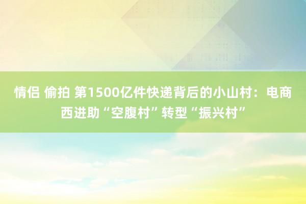 情侣 偷拍 第1500亿件快递背后的小山村：电商西进助“空腹村”转型“振兴村”