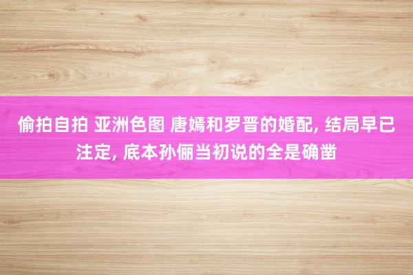 偷拍自拍 亚洲色图 唐嫣和罗晋的婚配， 结局早已注定， 底本孙俪当初说的全是确凿