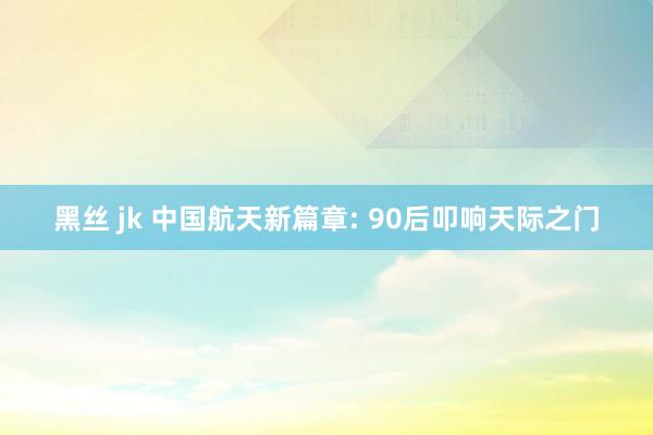 黑丝 jk 中国航天新篇章: 90后叩响天际之门