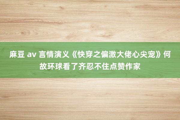 麻豆 av 言情演义《快穿之偏激大佬心尖宠》何故环球看了齐忍不住点赞作家