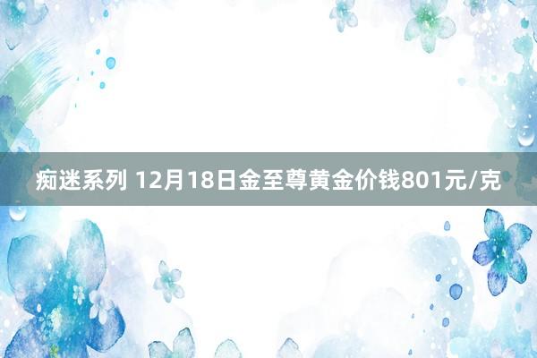 痴迷系列 12月18日金至尊黄金价钱801元/克