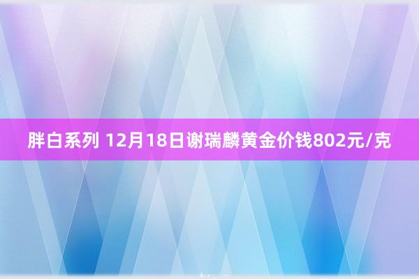 胖白系列 12月18日谢瑞麟黄金价钱802元/克