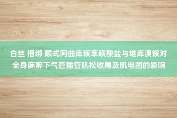 白丝 捆绑 顺式阿曲库铵苯磺酸盐与维库溴铵对全身麻醉下气管插管肌松收尾及肌电图的影响