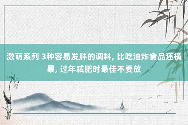 激萌系列 3种容易发胖的调料， 比吃油炸食品还横暴， 过年减肥时最佳不要放